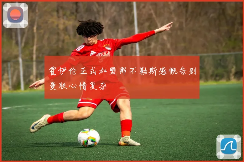 霍伊伦正式加盟那不勒斯感慨告别曼联心情复杂