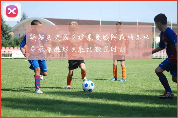 英超历史或将迎来曼城阿森纳末轮争冠净胜球决胜的激烈时刻