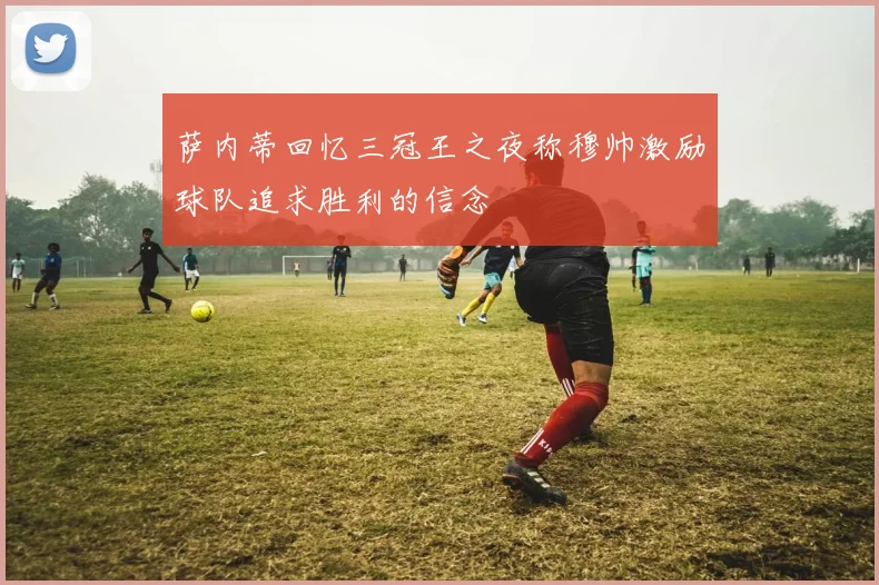 萨内蒂回忆三冠王之夜称穆帅激励球队追求胜利的信念