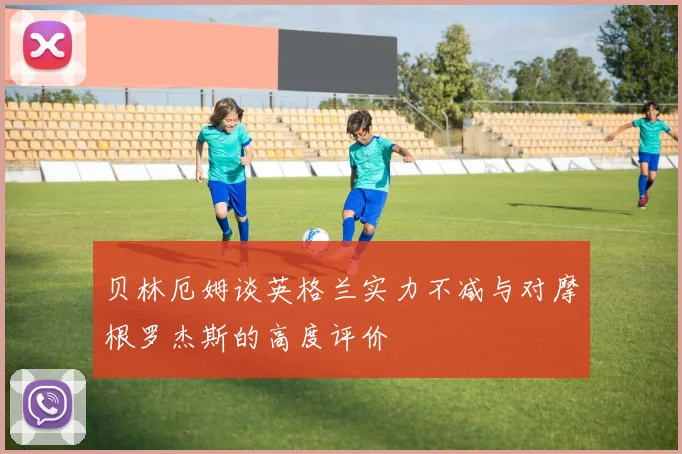 贝林厄姆谈英格兰实力不减与对摩根罗杰斯的高度评价