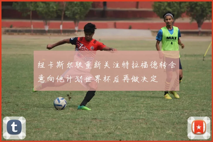 纽卡斯尔联重新关注特拉福德转会意向他计划世界杯后再做决定