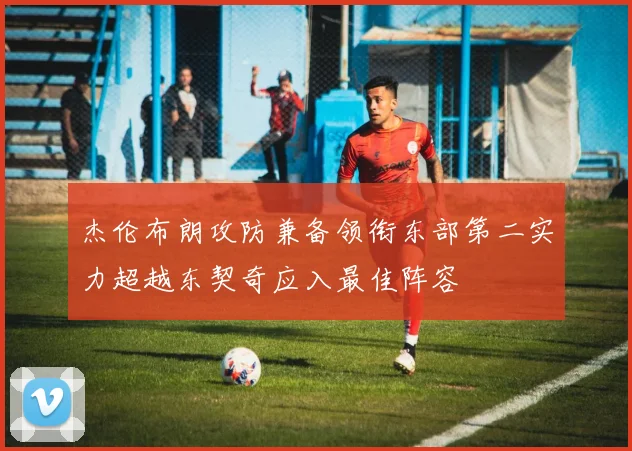 杰伦布朗攻防兼备领衔东部第二实力超越东契奇应入最佳阵容