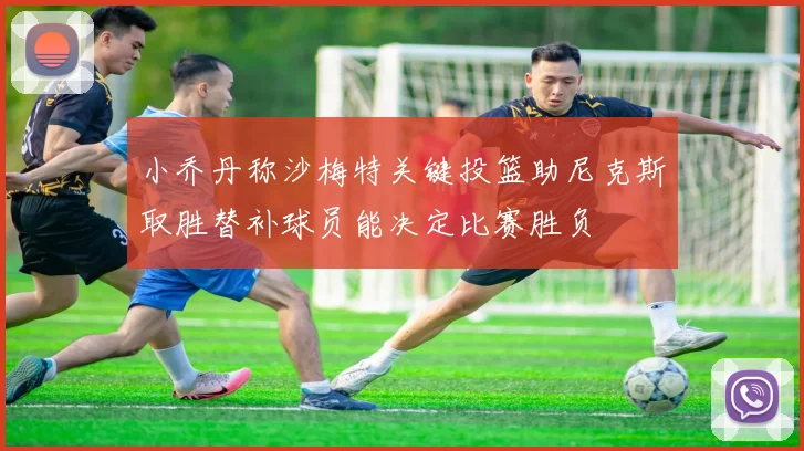 小乔丹称沙梅特关键投篮助尼克斯取胜替补球员能决定比赛胜负