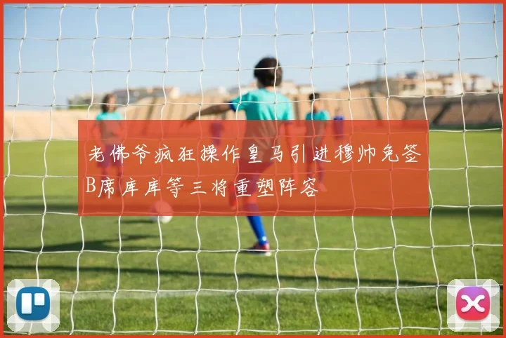 老佛爷疯狂操作皇马引进穆帅免签B席库库等三将重塑阵容