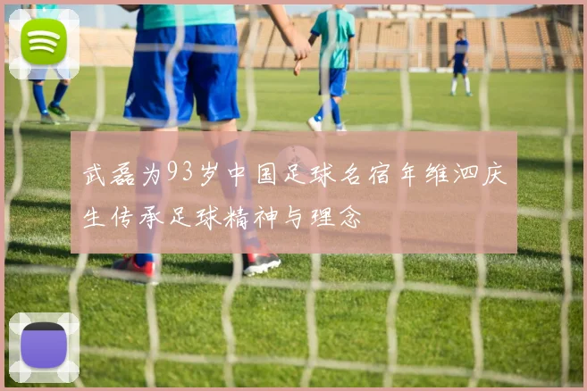 武磊为93岁中国足球名宿年维泗庆生传承足球精神与理念