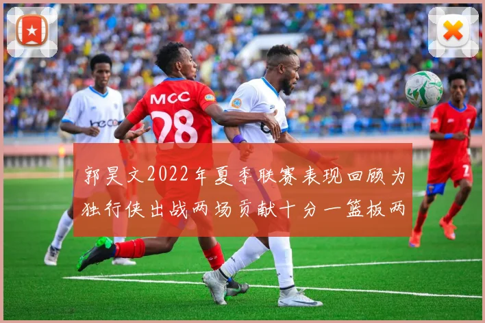 郭昊文2022年夏季联赛表现回顾为独行侠出战两场贡献十分一篮板两助攻