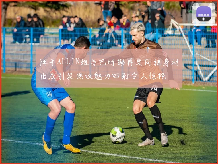 牌手ALLIN姐与巴特勒再度同框身材出众引发热议魅力四射令人惊艳