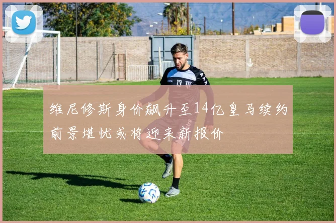 维尼修斯身价飙升至14亿皇马续约前景堪忧或将迎来新报价