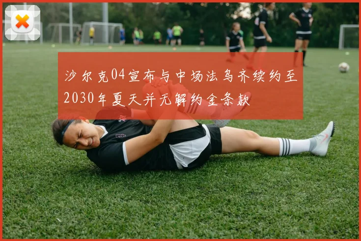 沙尔克04宣布与中场法乌齐续约至2030年夏天并无解约金条款