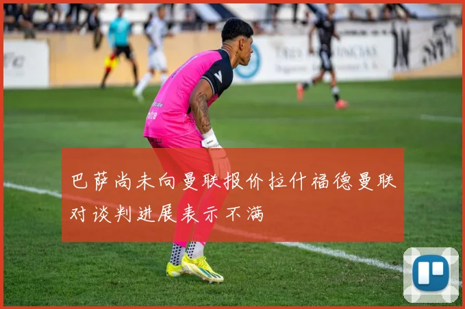 巴萨尚未向曼联报价拉什福德曼联对谈判进展表示不满