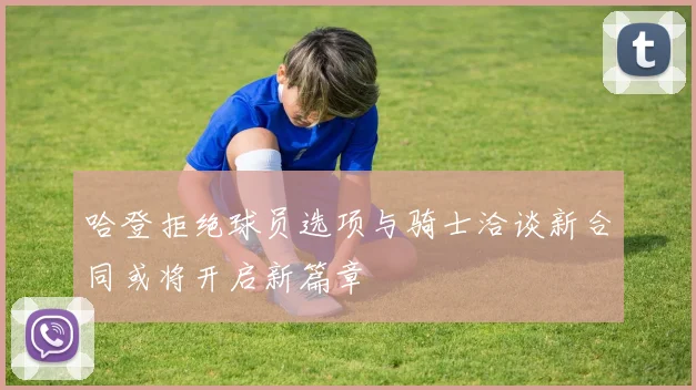 哈登拒绝球员选项与骑士洽谈新合同或将开启新篇章