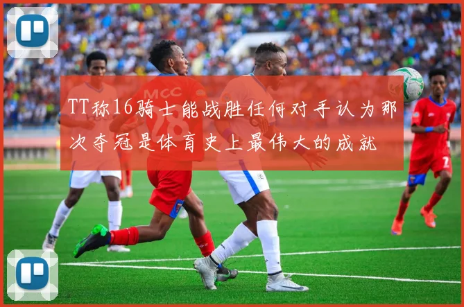 TT称16骑士能战胜任何对手认为那次夺冠是体育史上最伟大的成就